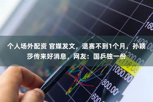 个人场外配资 官媒发文，退赛不到1个月，孙颖莎传来好消息，网友：国乒独一份