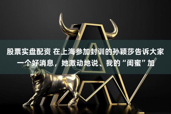 股票实盘配资 在上海参加封训的孙颖莎告诉大家一个好消息，她激动地说、我的“闺蜜”加